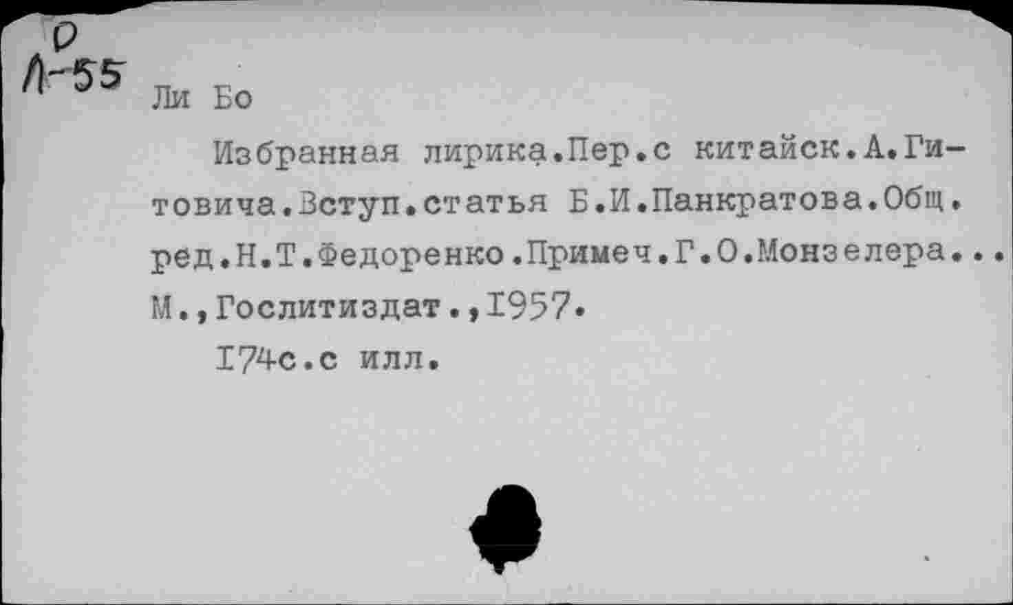 ﻿р
Г\-55 _ _
Ли Ьо
Избранная лирика.Пер.с китайск.А.Ги-товича.Вступ•статья Б.И.Панкратова.Общ• ред.Н.Т.Федоренко.Примеч.Г.О.Монз елера. М.,Гослитиздат.,1957.
174с.с илл.